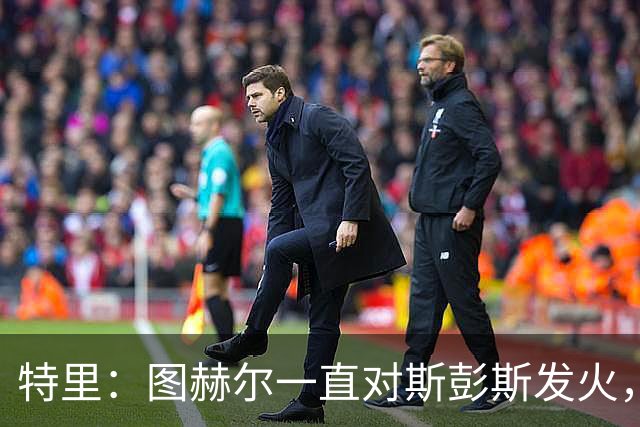 特里：图赫尔一直对斯彭斯发火，没招阿诺德就是为了能对新人摆谱